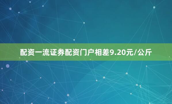 配资一流证券配资门户相差9.20元/公斤