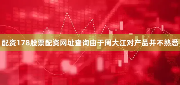配资178股票配资网址查询由于周大江对产品并不熟悉