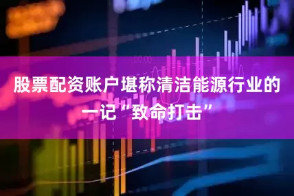 股票配资账户堪称清洁能源行业的一记“致命打击”