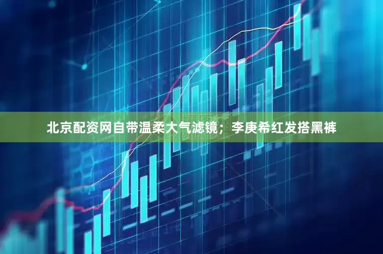 北京配资网自带温柔大气滤镜；李庚希红发搭黑裤