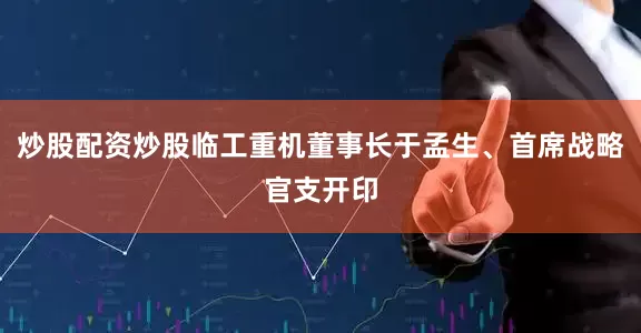 炒股配资炒股临工重机董事长于孟生、首席战略官支开印