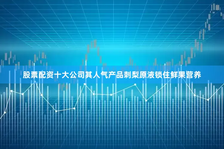 股票配资十大公司其人气产品刺梨原液锁住鲜果营养