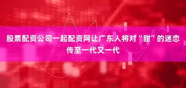 股票配资公司一起配资网让广东人将对“甜”的迷恋传至一代又一代