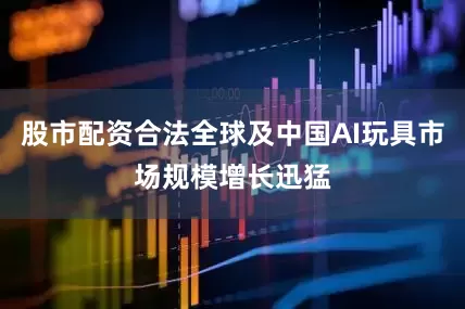 股市配资合法全球及中国AI玩具市场规模增长迅猛