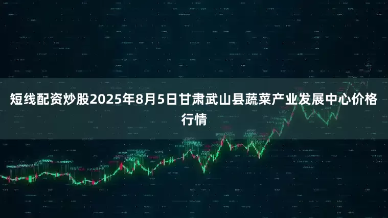 短线配资炒股2025年8月5日甘肃武山县蔬菜产业发展中心价格行情