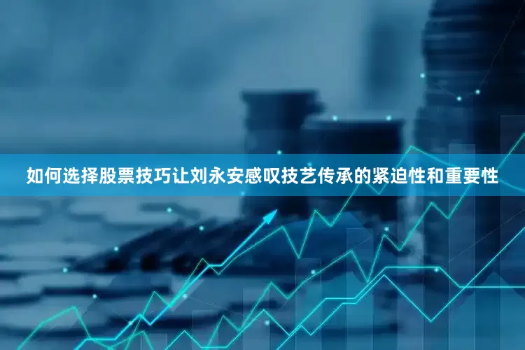 如何选择股票技巧让刘永安感叹技艺传承的紧迫性和重要性